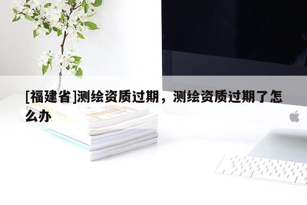 [福建省]测绘资质过期，测绘资质过期了怎么办
