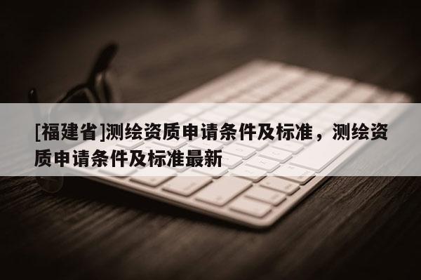 [福建省]测绘资质申请条件及标准，测绘资质申请条件及标准最新