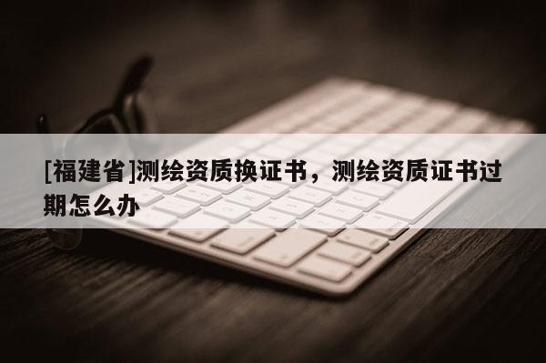 [福建省]测绘资质换证书，测绘资质证书过期怎么办