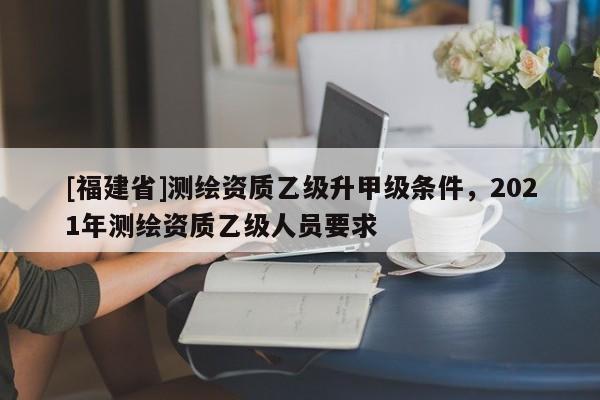[福建省]测绘资质乙级升甲级条件，2021年测绘资质乙级人员要求