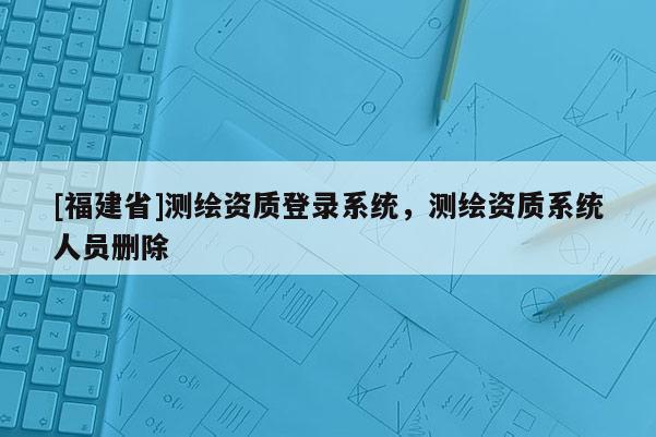 [福建省]测绘资质登录系统，测绘资质系统人员删除