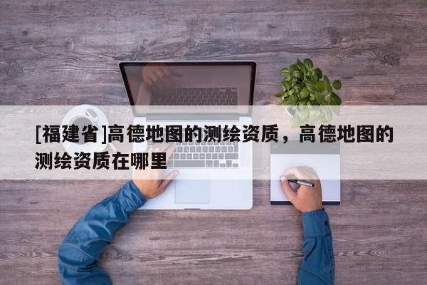 [福建省]高德地图的测绘资质，高德地图的测绘资质在哪里