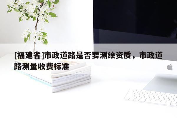 [福建省]市政道路是否要测绘资质，市政道路测量收费标准