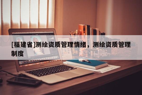 [福建省]测绘资质管理情绪，测绘资质管理制度