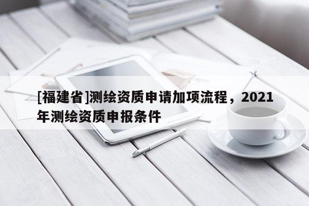 [福建省]测绘资质申请加项流程，2021年测绘资质申报条件
