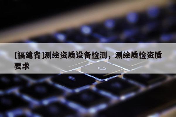 [福建省]测绘资质设备检测，测绘质检资质要求