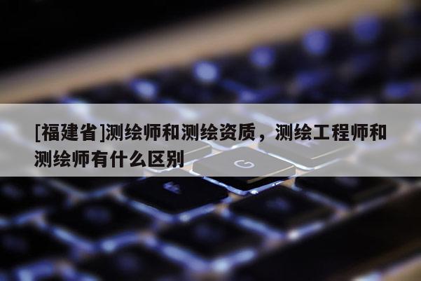[福建省]测绘师和测绘资质，测绘工程师和测绘师有什么区别