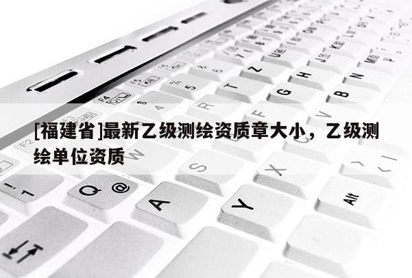 [福建省]最新乙级测绘资质章大小，乙级测绘单位资质