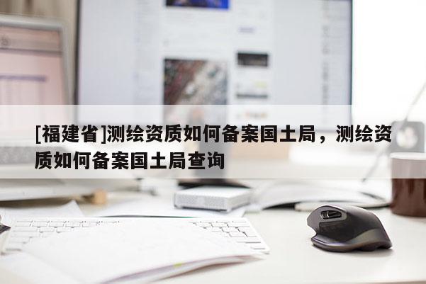 [福建省]测绘资质如何备案国土局，测绘资质如何备案国土局查询