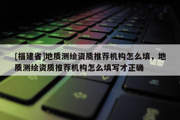 [福建省]地质测绘资质推荐机构怎么填，地质测绘资质推荐机构怎么填写才正确