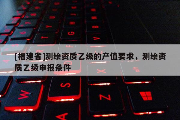 [福建省]测绘资质乙级的产值要求，测绘资质乙级申报条件