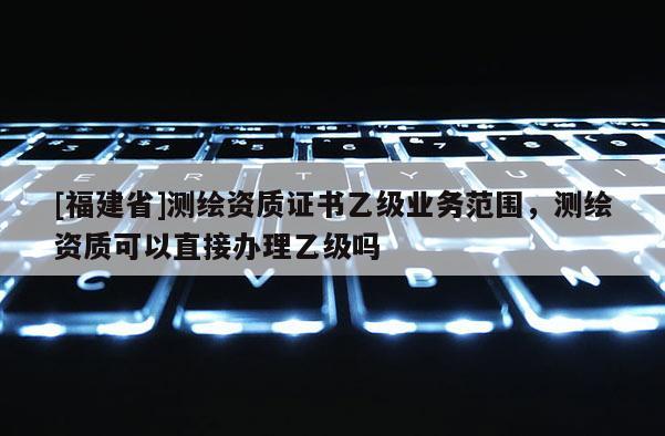 [福建省]测绘资质证书乙级业务范围，测绘资质可以直接办理乙级吗
