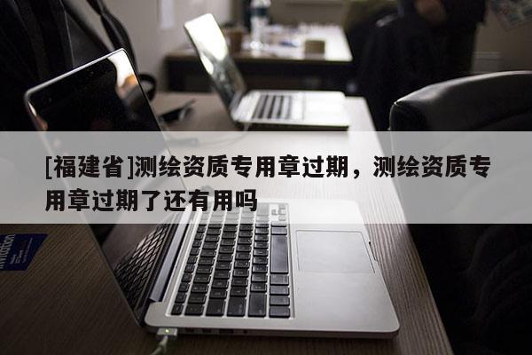 [福建省]测绘资质专用章过期，测绘资质专用章过期了还有用吗