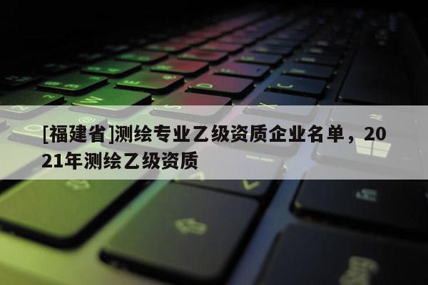 [福建省]测绘专业乙级资质企业名单，2021年测绘乙级资质