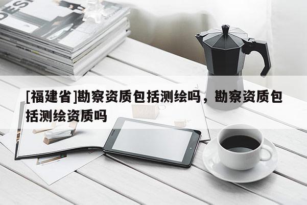 [福建省]勘察资质包括测绘吗，勘察资质包括测绘资质吗