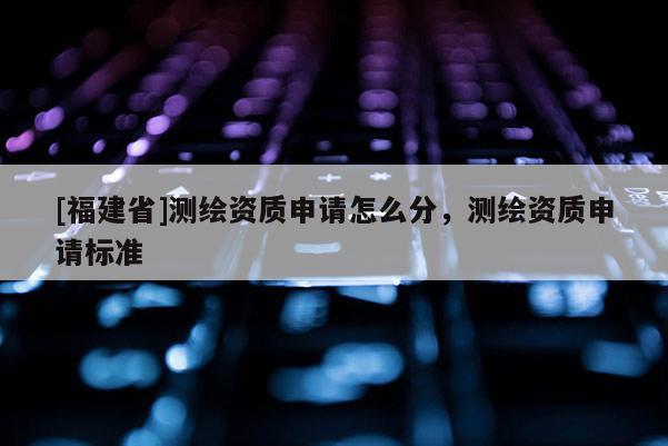 [福建省]测绘资质申请怎么分，测绘资质申请标准