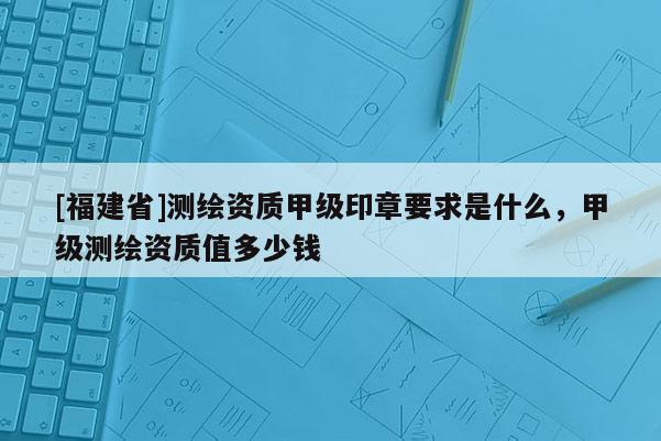 [福建省]测绘资质甲级印章要求是什么，甲级测绘资质值多少钱