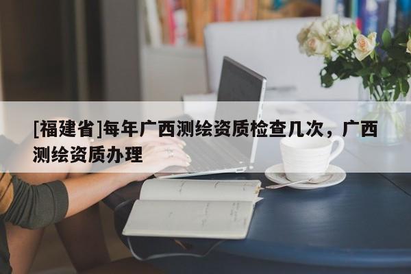 [福建省]每年广西测绘资质检查几次，广西测绘资质办理