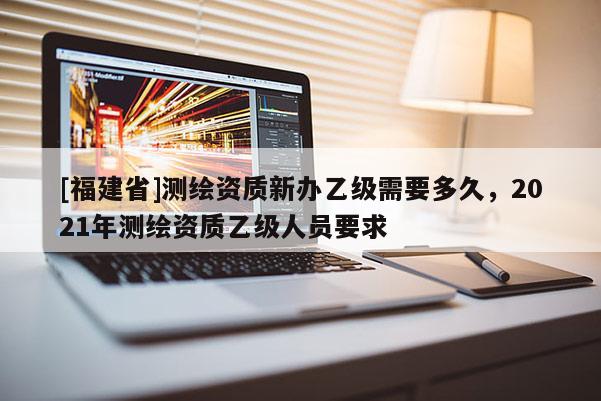 [福建省]测绘资质新办乙级需要多久，2021年测绘资质乙级人员要求