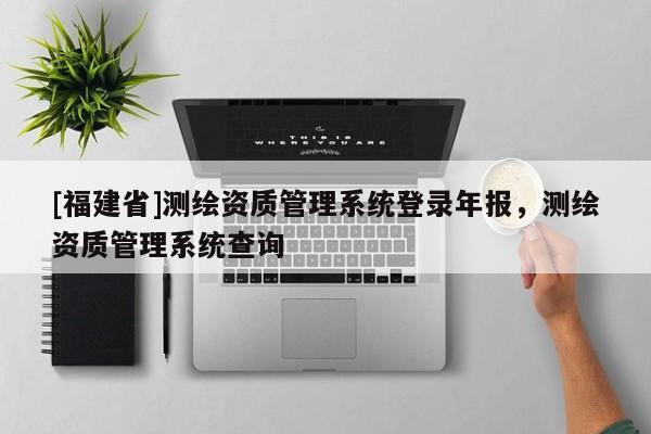 [福建省]测绘资质管理系统登录年报，测绘资质管理系统查询