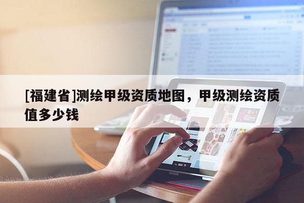 [福建省]测绘甲级资质地图，甲级测绘资质值多少钱