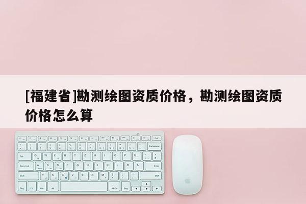 [福建省]勘测绘图资质价格，勘测绘图资质价格怎么算