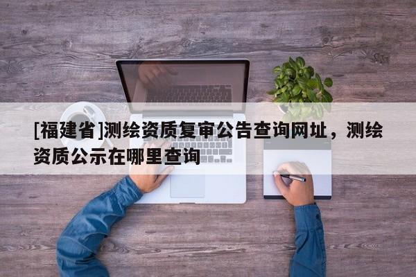[福建省]测绘资质复审公告查询网址，测绘资质公示在哪里查询