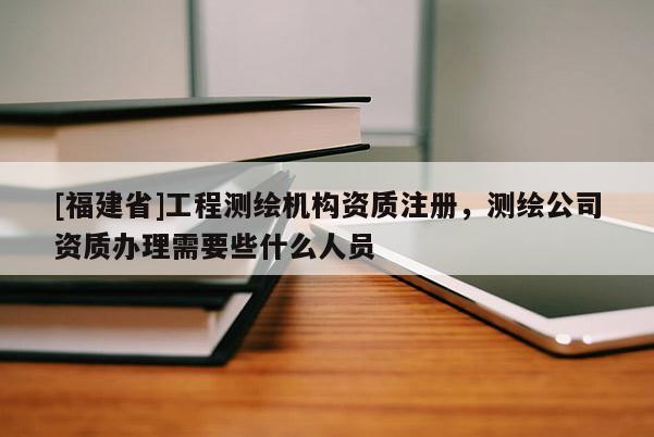 [福建省]工程测绘机构资质注册，测绘公司资质办理需要些什么人员