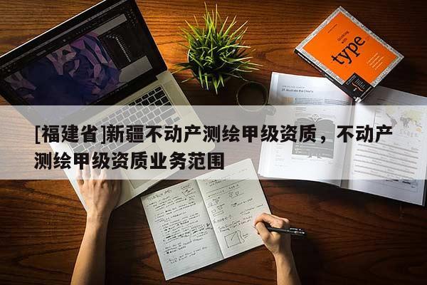 [福建省]新疆不动产测绘甲级资质，不动产测绘甲级资质业务范围