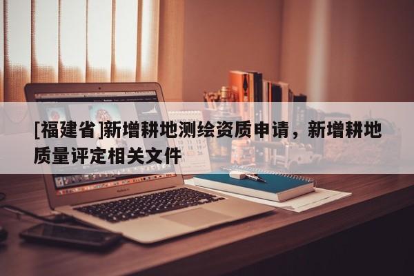 [福建省]新增耕地测绘资质申请，新增耕地质量评定相关文件