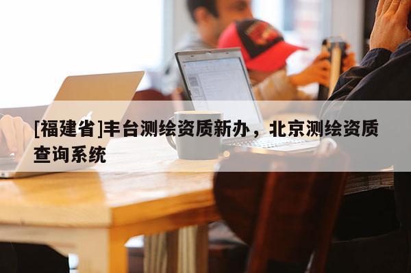 [福建省]丰台测绘资质新办，北京测绘资质查询系统