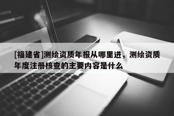 [福建省]测绘资质年报从哪里进，测绘资质年度注册核查的主要内容是什么