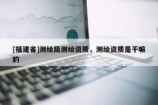 [福建省]测绘局测绘资质，测绘资质是干嘛的