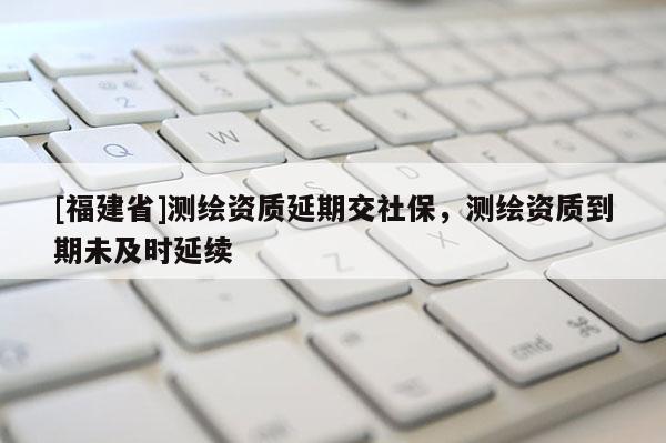 [福建省]测绘资质延期交社保，测绘资质到期未及时延续
