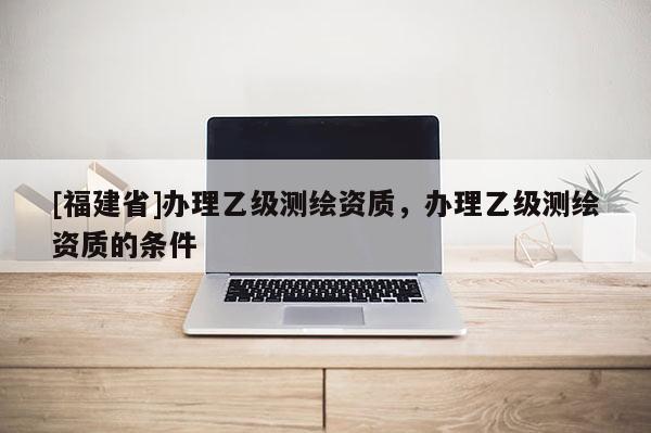 [福建省]办理乙级测绘资质，办理乙级测绘资质的条件