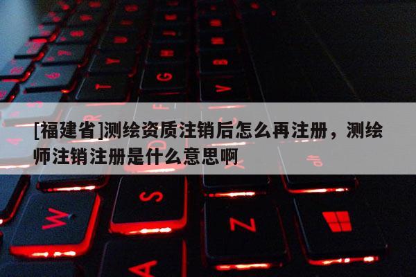 [福建省]测绘资质注销后怎么再注册，测绘师注销注册是什么意思啊