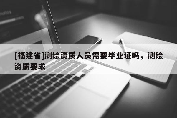 [福建省]测绘资质人员需要毕业证吗，测绘资质要求