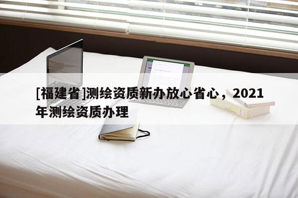 [福建省]测绘资质新办放心省心，2021年测绘资质办理