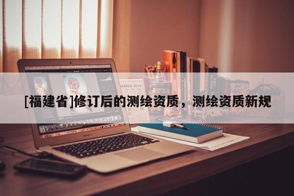 [福建省]修订后的测绘资质，测绘资质新规