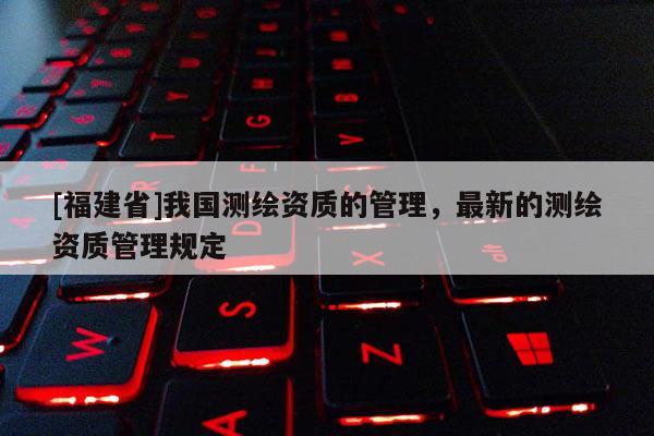 [福建省]我国测绘资质的管理，最新的测绘资质管理规定