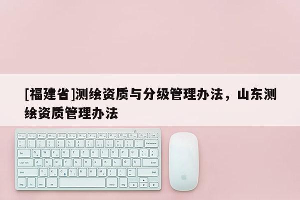 [福建省]测绘资质与分级管理办法，山东测绘资质管理办法