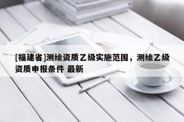 [福建省]测绘资质乙级实施范围，测绘乙级资质申报条件 最新