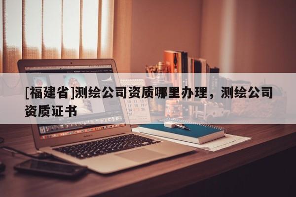 [福建省]测绘公司资质哪里办理，测绘公司资质证书