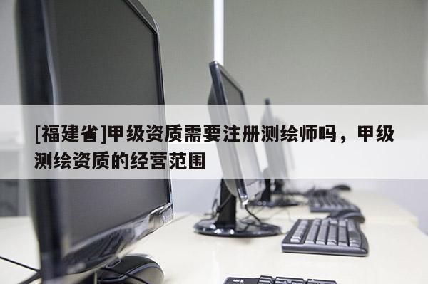 [福建省]甲级资质需要注册测绘师吗，甲级测绘资质的经营范围