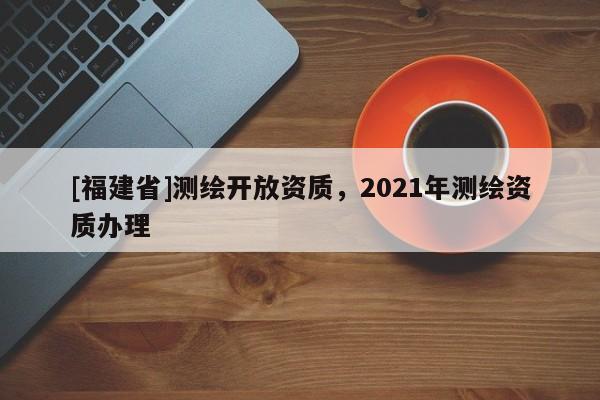 [福建省]测绘开放资质，2021年测绘资质办理