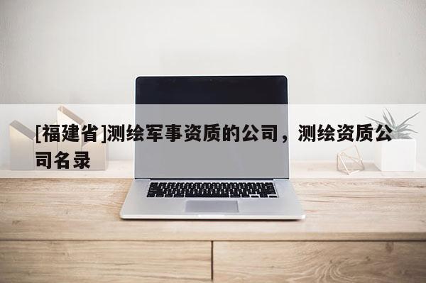 [福建省]测绘军事资质的公司，测绘资质公司名录