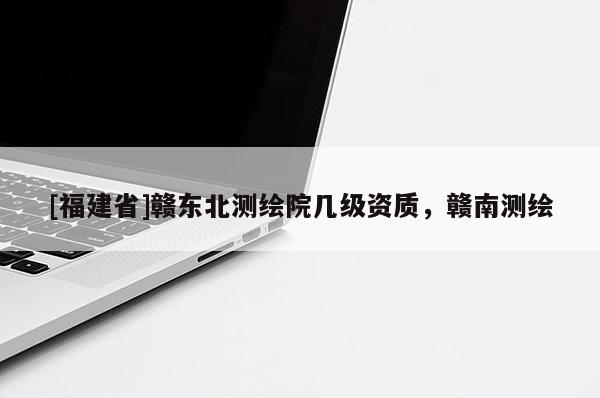 [福建省]赣东北测绘院几级资质，赣南测绘
