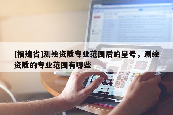 [福建省]测绘资质专业范围后的星号，测绘资质的专业范围有哪些