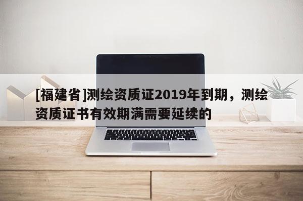 [福建省]测绘资质证2019年到期，测绘资质证书有效期满需要延续的