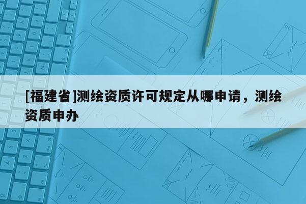 [福建省]测绘资质许可规定从哪申请，测绘资质申办